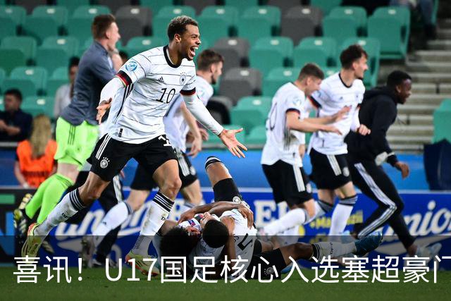 喜讯！U17国足核心入选塞超豪门U19季前集训24人名单，值得期待