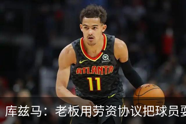 库兹马：老板用劳资协议把球员耍得团团转 还包装成为了联盟均衡