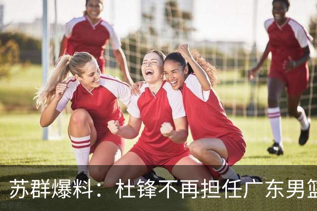 苏群爆料：杜锋不再担任广东男篮主帅，并且说出一个充分的理由