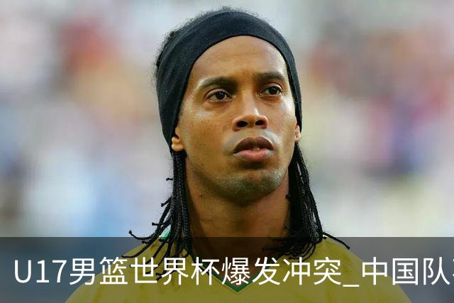 U17男篮世界杯爆发冲突 中国队不敌立陶宛淘汰赛战法国